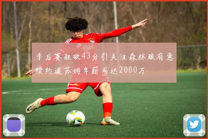 季后赛狂砍43分引关注森林狼有意续约道苏姆年薪或达2000万