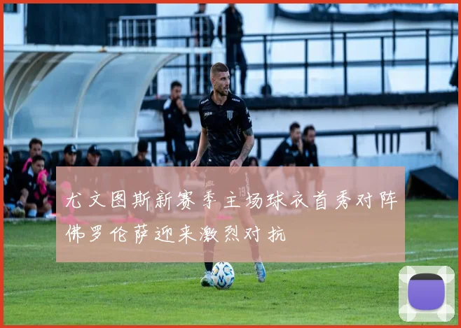 尤文图斯新赛季主场球衣首秀对阵佛罗伦萨迎来激烈对抗