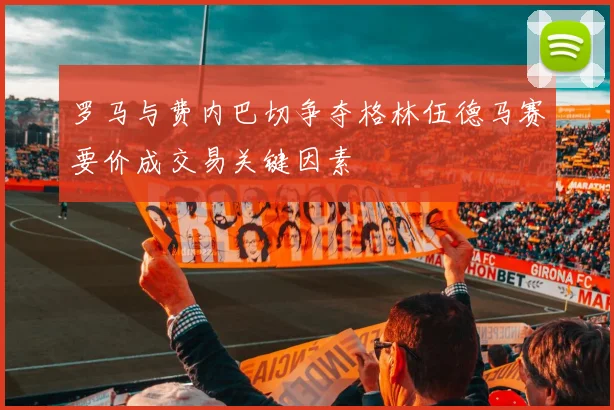 罗马与费内巴切争夺格林伍德马赛要价成交易关键因素
