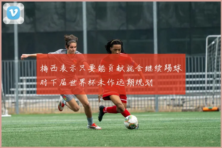梅西表示只要能贡献就会继续踢球对下届世界杯未作远期规划