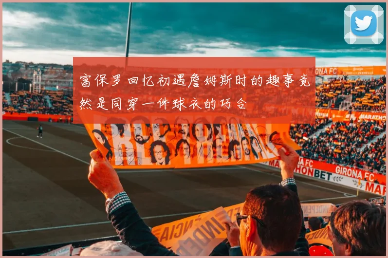 富保罗回忆初遇詹姆斯时的趣事竟然是同穿一件球衣的巧合