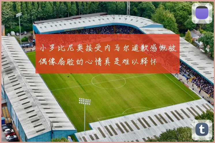 小罗比尼奥接受内马尔道歉感慨被偶像扇脸的心情真是难以释怀