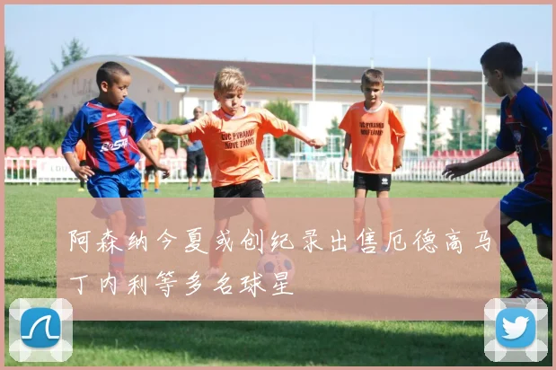 阿森纳今夏或创纪录出售厄德高马丁内利等多名球星