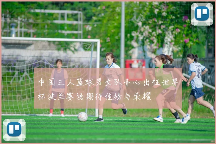 中国三人篮球男女队齐心出征世界杯波兰赛场期待佳绩与荣耀