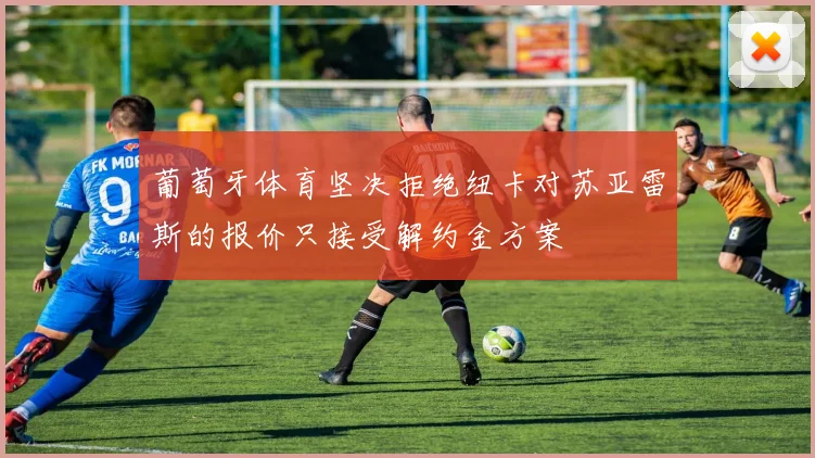葡萄牙体育坚决拒绝纽卡对苏亚雷斯的报价只接受解约金方案