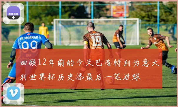 回顾12年前的今天巴洛特利为意大利世界杯历史添最后一笔进球