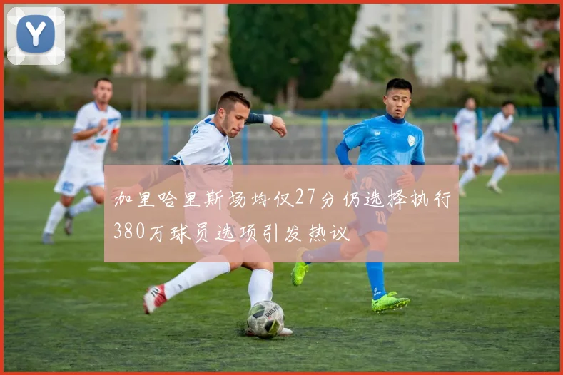 加里哈里斯场均仅27分仍选择执行380万球员选项引发热议