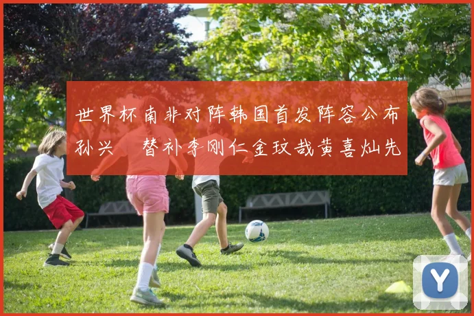 世界杯南非对阵韩国首发阵容公布孙兴慜替补李刚仁金玟哉黄喜灿先发