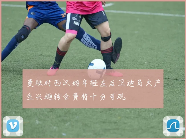 曼联对西汉姆年轻左后卫迪乌夫产生兴趣转会费将十分可观
