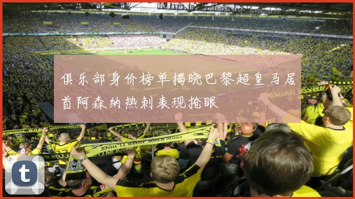 俱乐部身价榜单揭晓巴黎超皇马居首阿森纳热刺表现抢眼
