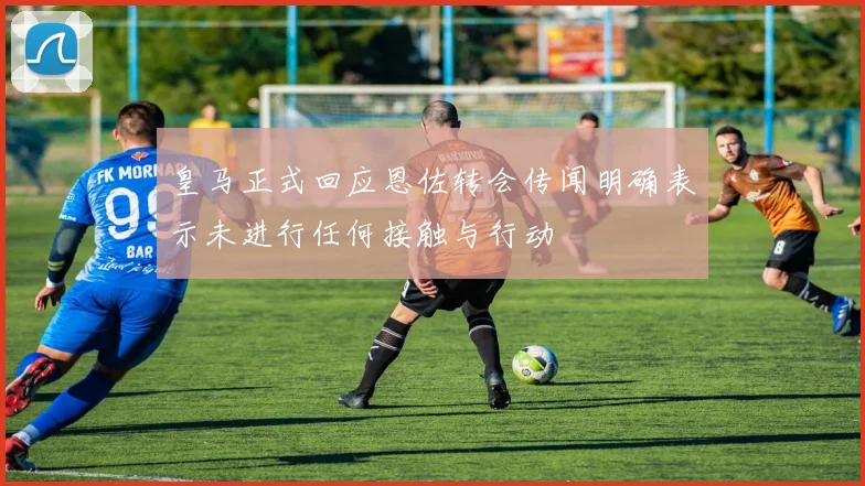皇马正式回应恩佐转会传闻明确表示未进行任何接触与行动